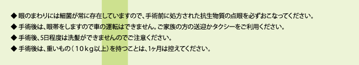 眼のまわりには細菌が常に存在していますので、手術前に処方された抗生物質の点眼を必ずおこなってください。手術後は、眼帯をしますので車の運転はできません。ご家族の方の送迎かタクシーをご利用ください。手術後、5日程度は洗髪ができませんのでご注意ください。